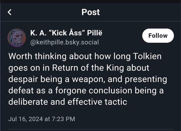 Screencap of a post by keithpille.bsky.social: "Worth thinking about how long Tolkien goes on in Return of the King about despair being a weapon, and presenting defeat as a foregone conclusion being a deliberate and effective tactic."