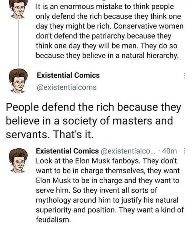 From Existential Comics: It is an enormous mistake to think people only defend the rich because they think one day they might be rich. Conservative women don't defend the patriarchy because they think one day they will be men. They do so because they believe in a natural hierarchy. People defend the rich because they believe in a society of masters and servants. That's it. Look at the Elon Musk fanboys. They don't want to be in charge themselves, they want Elon Musk to be in charge and they want to serve him. So they invent all sorts of mythology around him to justify his natural superiority and position. They want a kind of feudalism.