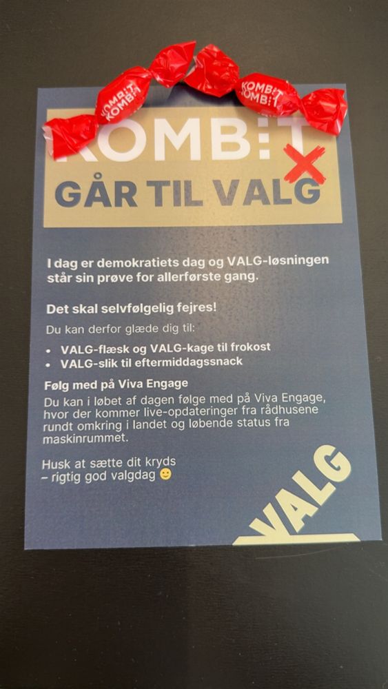 KOMBIT GÅR TIL VALG
I dag er demokratiets dag og VALG-løsningen
står sin prøve for allerførste gang.

Det skal selvfølgelig fejres!

Du kan derfor glæde dig til:
• VALG-flæsk og VALG-kage til frokost
• VALG-slik til eftermiddagssnack

Følg med på Viva Engage
Du kan i løbet af dagen følge med på Viva Engage, hvor der kommer live-opdateringer fra rådhusene rundt omkring i landet og løbende status fra maskinrummet.
Husk at sætte dit kryds
- rigtig god valgdag