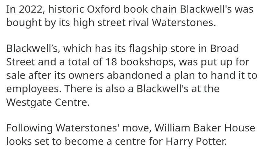 In 2022, historic Oxford book chain Blackwell's was bought by its high street rival Waterstones.

Blackwell’s, which has its flagship store in Broad Street and a total of 18 bookshops, was put up for sale after its owners abandoned a plan to hand it to employees. There is also a Blackwell's at the Westgate Centre.

Following Waterstones' move, William Baker House looks set to become a centre for Harry Potter.