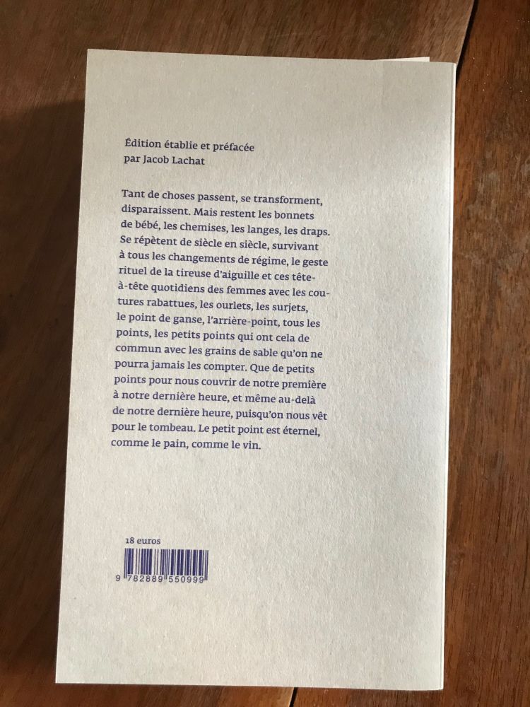Quatrième de couverture : 
Tant de choses passent, se transforment, disparaissent. Mais restent les bonnets de bébé, les chemises, les langes, les draps. Se répètent de siècle en siècle, survivant à tous les changements de régime, le geste rituel de la tireuse d'aiguille et ces tête-à-tête quotidiens des femmes avec les coutures rabattues, les ourlets, les surjets, le point de ganse, l'arrière-point, tous les points, les petits points qui ont cela de commun avec les grains de sable qu'on ne pourra jamais les compter. Que de petits points pour nous couvrir de notre première à notre dernière heure, et même au-delà de notre dernière heure, puisqu'on nous vêt pour le tombeau. Le petit point est éternel, comme le pain, comme le vin.