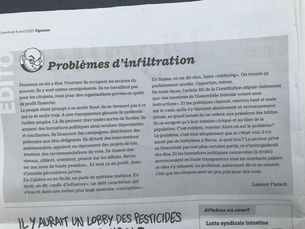 Éditorial de Laurent Flutsch dans le Vigousse du 4 mars. Titre : Problèmes d’infiltration. Il décrit avec sarcasme le système qui permet aux entreprises et lobbys d’influencer (voire de diriger) fortement les votes de l’Assemblee fédérale, tout en masquant au public les sommes et les politiciens impliqués.