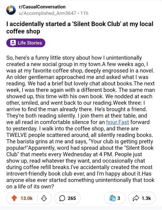 from reddit: “So, here's a funny little story about how I unintentionally created a new social group in my town. A few weeks ago, I was at my favorite coffee shop, deeply engrossed in a novel. An older gentleman approached me and asked what I was reading. We had a brief but lovely chat about books. The next week, I was there again with a different book. The same man showed up, this time with his own book. We nodded, smiled, and went back to our reading. Week three: I arrive to find the man already there. He's brought a friend. They're both reading silently. I join them at their table, and we all read in comfortable silence for an hour. Fast forward to yesterday. I walk into the coffee shop, and there are TWELVE people scattered around, all silently reading books...”