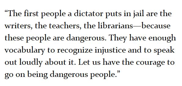 [“The first people a dictator puts in jail are the writers, the teachers, the librarians—because these people are dangerous. They have enough vocabulary to recognize injustice and to speak out loudly about it. Let us have the courage to go on being dangerous people.”] 