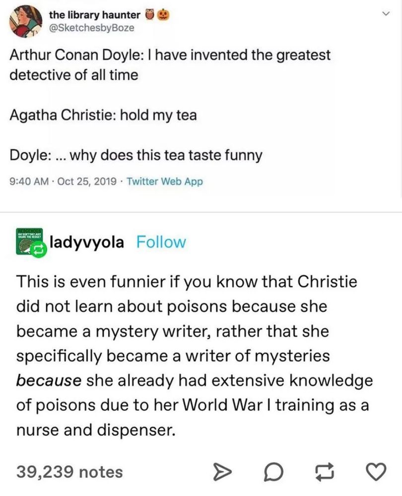 [my tweet from 2019 in which Conan Doyle says, "I have invented the greatest detective of all time" and Agatha Christie says, "Hold my tea," to which Doyle replies, "... why does this tea taste funny." Ladyvyola on tumblr has added, "This is even funnier if you know that Christie did not learn about poisons because she became a mystery writer, rather that she specifically became a writer of mysteries because she already had extensive knowledge of poisons due to her World War I training as a nurse and dispenser."] 