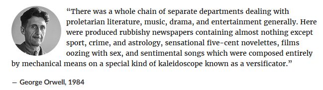 “There was a whole chain of separate departments dealing with proletarian literature, music, drama, and entertainment generally. Here were produced rubbishy newspapers containing almost nothing except sport, crime, and astrology, sensational five-cent novelettes, films oozing with sex, and sentimental songs which were composed entirely by mechanical means on a special kind of kaleidoscope known as a versificator.” 