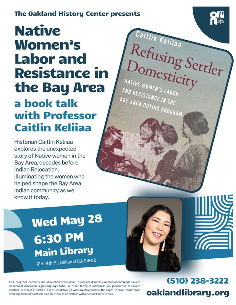 Flyer for an event presented by the Oakland History Center titled “Native Women’s Labor and Resistance in the Bay Area: a book talk with Professor Caitlin Keliiaa.” The flyer features the cover of Keliiaa's book Refusing Settler Domesticity: Native Women's Labor and Resistance in the Bay Area Outing Program, tilted and prominently displayed. A photo of Professor Keliiaa smiling, wearing a dark blazer and long earrings, is included near the bottom.

Text details:

Date and Time: Wednesday, May 28 at 6:30 PM

Location: Main Library, 125 14th Street, Oakland, CA 94612

Description: Historian Caitlin Keliiaa explores the unexpected story of Native women in the Bay Area, decades before Indian Relocation, illuminating the women who helped shape the Bay Area Indian community as we know it today.

Contact: (510) 238-3222

Website: oaklandlibrary.org

Accessibility note: OPL programs are wheelchair accessible; ASL and other accommodations available upon request.