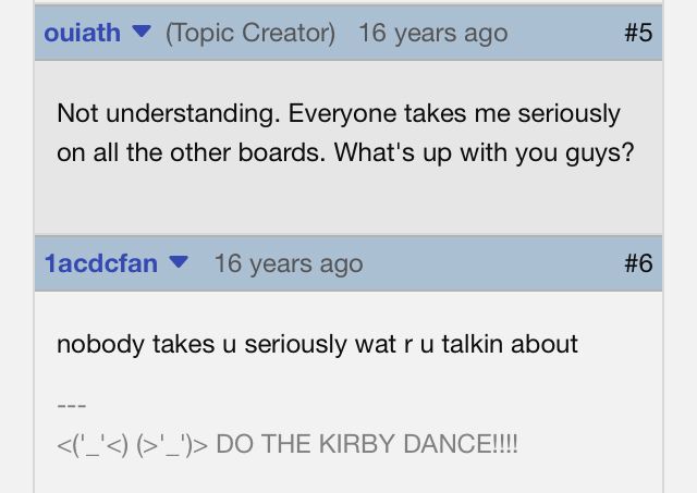 Screenshot of an IGN forum post from the Kingdom Hearts 2 boards: 

Ouiath posted 16 years ago: Not Understanding. Everyone takes me seriously on all the other boards. What’s up with you guys?

1acdcfan posted 16 years ago:
nobody takes u seriously wat r u talkin about 

1acdcfan’s forum signature reads <('_'<)(>'_')> DO THE KIRBY DANCE!!