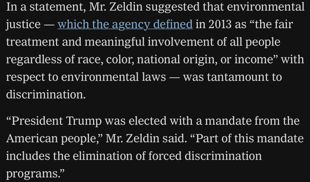 In a statement, Mr. Zeldin suggested that environmental justice — which the agency defined in 2013 as “the fair treatment and meaningful involvement of all people regardless of race, color, national origin, or income” with respect to environmental laws — was tantamount to discrimination.

“President Trump was elected with a mandate from the American people,” Mr. Zeldin said. “Part of this mandate includes the elimination of forced discrimination programs.”