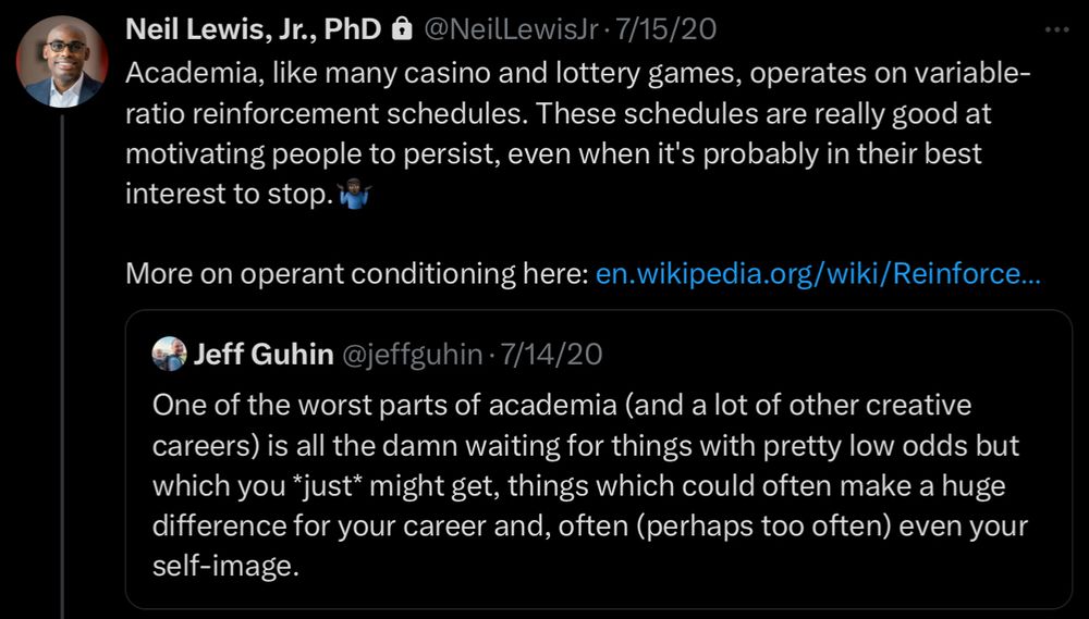 A quote-tweet reading “Academia, like many casino and lottery games, operates on variable-ratio reinforcement schedules. These schedules are really good at motivating people to persist, even with it’s probably in their best interest to stop. 

More on operant conditioning here: 

The tweet he’s quoting says: One of the worst parts of academia (and a lot of other creative careers) is all the damn waiting for things with pretty low odds but which you *just* might get, things which could often make a huge difference in your career and, often (perhaps too often) even your self-image.”