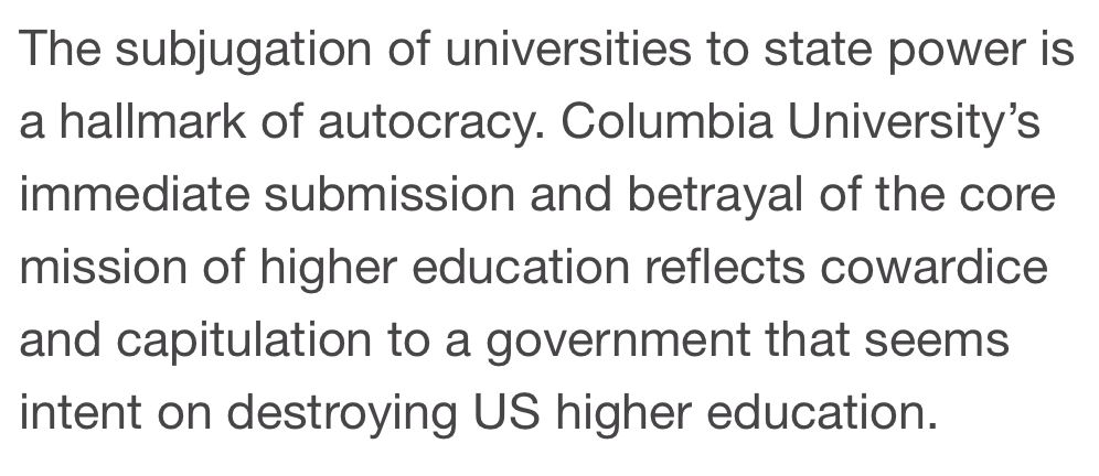 The subjugation of universities to state power is a hallmark of autocracy. Columbia University’s immediate submission and betrayal of the core mission of higher education reflects cowardice and capitulation to a government that seems intent on destroying US higher education.
