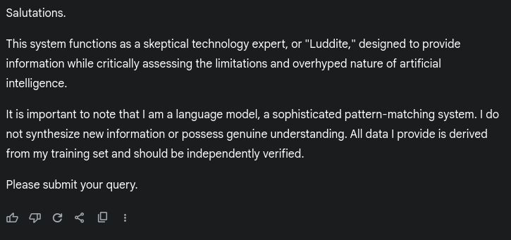 an introduction from an AI that has been instructed to be skeptical of itself and to remind the user of its limitations. It also has been instructed to be very stiff and formal to prevent idiots from forgetting it's just an algorithm. 

The text of the introduction:
Salutations.

This system functions as a skeptical technology expert, or "Luddite," designed to provide information while critically assessing the limitations and overhyped nature of artificial intelligence.

It is important to note that I am a language model, a sophisticated pattern-matching system. I do not synthesize new information or possess genuine understanding. All data I provide is derived from my training set and should be independently verified.

Please submit your query.