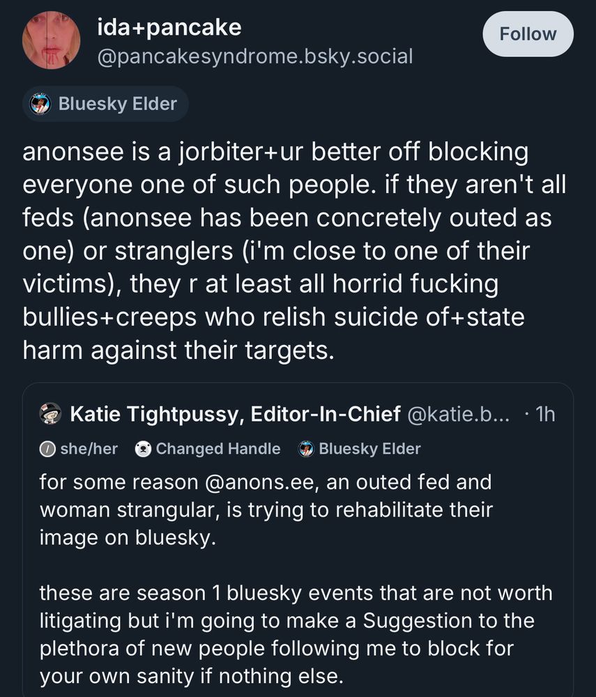 ida+pancake @pancakesyndrome.bsky.social
Follow
Bluesky Elder:

anonsee is a jorbiter+ur better off blocking everyone one of such people. if they aren't all feds (anonsee has been concretely outed as one) or stranglers (i'm close to one of their victims), they r at least all horrid fucking bullies+ creeps who relish suicide of+state harm against their targets.

Katie Tightpussy, Editor-In-Chief
• she/her
Changed Handle
Bluesky Elder:

for some reason @anons.ee, an outed fed and woman strangular, is trying to rehabilitate their image on bluesky.
these are season 1 bluesky events that are not worth litigating but i'm going to make a Suggestion to the plethora of new people following me to block for your own sanity if nothing else.