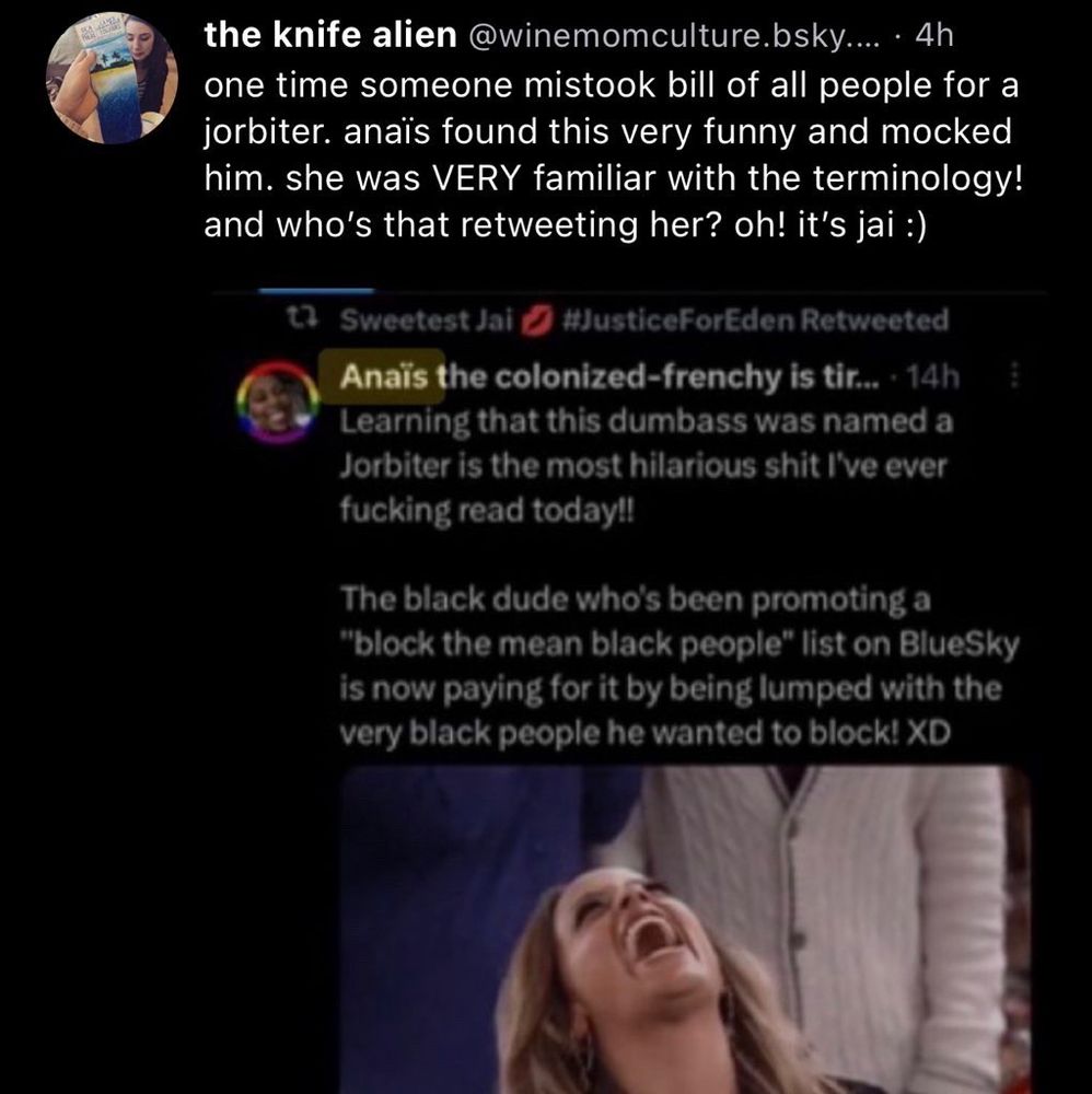 Skeet from the knife alien @winemomculture.bsky.social one time someone mistook bill of all people for a jorbiter. anaïs found this very funny and mocked him. she was VERY familiar with the terminology! and who's that retweeting her? oh! it's jai :)

*screenshot of a tweet*
Sweetest Jai # #JusticeForEden Retweeted
Anaïs the colonized-frenchy is ti… • 14h
Learning that this dumbass was named a Jorbiter is the most hilarious shit I've ever fucking read today!!
The black dude who's been promoting a block the mean black people" list on BlueSky is now paying for it by being lumped with the very black people he wanted to block! XD