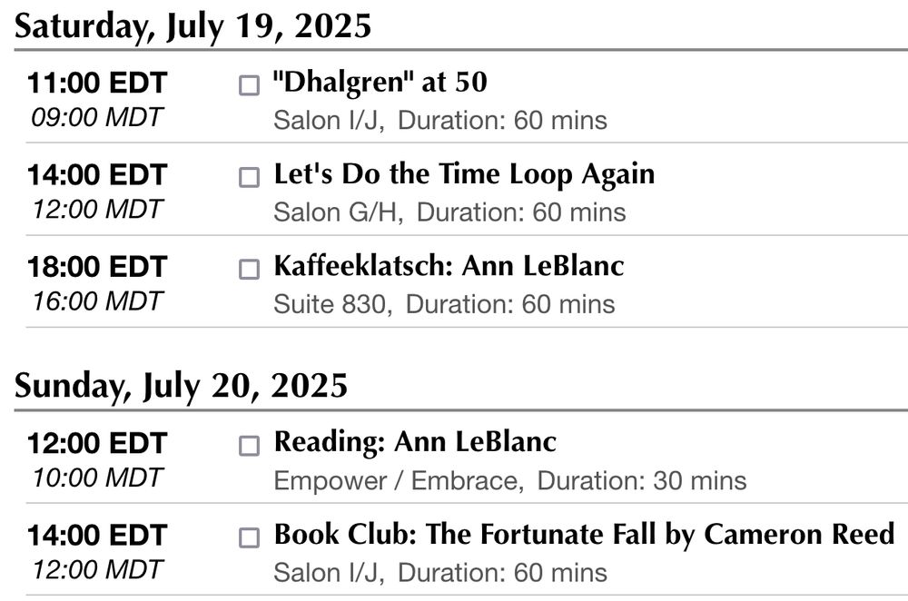 Saturday, July 19, 2025
11:00 EDT
09:00 MDT
"Dhalgren" at 50
Salon I/J,
Duration: 60 mins

    Ann LeBlanc
    Elizabeth Hand
    Gregory Feeley (moderator)
    Ian Randal Strock
    Jim Freund

Samuel R. Delany's sprawling novel "Dhalgren" appeared in 1975 and has never been out of print since. Chronicling the coming-of-age adventures of "the Kid" (or "Kidd", or just "kid") in the ever-shifting city of Bellona, it challenges its readers by revealing more and more about its characters and setting in ways that force them to re-think everything that came before. Let's discuss this 50-year-old masterpiece, one of the most enormously influential novels in the history of science fiction.
14:00 EDT
12:00 MDT
Let's Do the Time Loop Again
Salon G/H,
Duration: 60 mins

    Alexander Jablokov
    Andrea Kriz
    Andrea Martinez Corbin (moderator)
    Ann LeBlanc
    Carl Engle-Laird
    David R. DeGraff
    John Chu

The time loop is a favorite premise in science fiction, fantasy, and, increasingly, romance. What is the nature of its appeal, and has it been growing over time or does it only feel that way? What are the different fun variations on the theme, what does the fascination with going over and over until you get it right say about our society, and how many times have you read this description now? Are you sure?
18:00 EDT
16:00 MDT
Kaffeeklatsch: Ann LeBlanc
Suite 830,
Duration: 60 mins

    Ann LeBlanc

Kaffeeklatsch with Ann LeBlanc
Sunday, July 20, 2025
12:00 EDT
10:00 MDT
Reading: Ann LeBlanc
Empower / Embrace,
Duration: 30 mins

    Ann LeBlanc

Solo reading featuring Ann LeBlanc.
14:00 EDT
12:00 MDT
Book Club: The Fortunate Fall by Cameron Reed
Salon I/J,
Duration: 60 mins