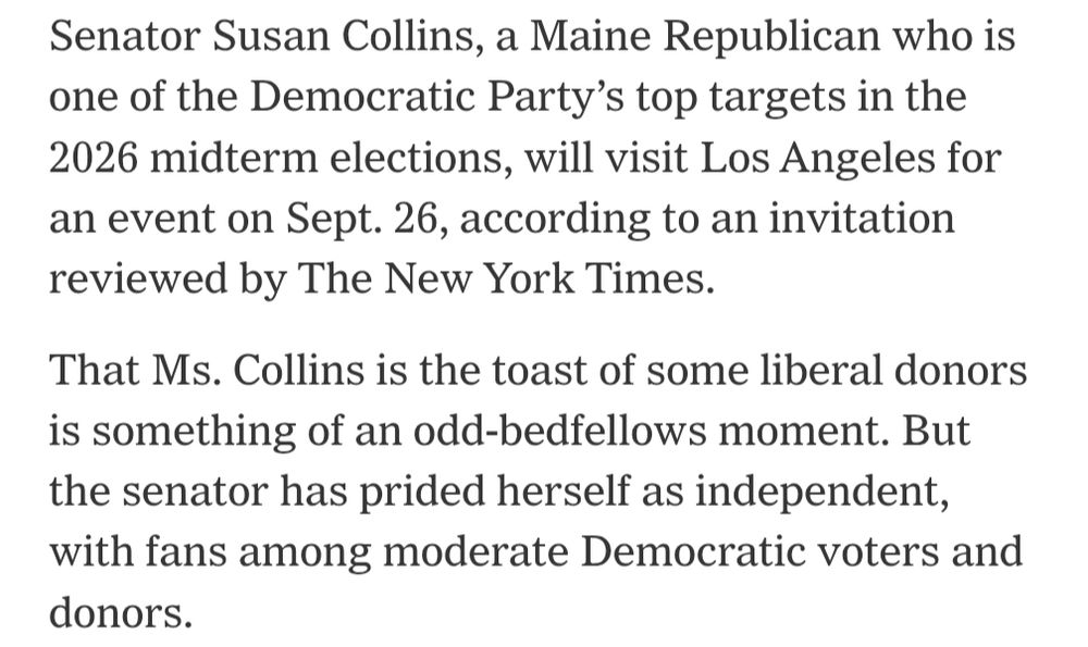 Senator Susan Collins, a Maine Republican who is one of the Democratic Party’s top targets in the 2026 midterm elections, will visit Los Angeles for an event on Sept. 26, according to an invitation reviewed by The New York Times.

That Ms. Collins is the toast of some liberal donors is something of an odd-bedfellows moment. But the senator has prided herself as independent, with fans among moderate Democratic voters and donors.