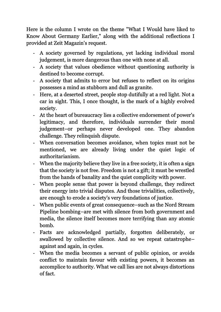Here is the column I wrote on the theme "What I Would have liked to Know About Germany Earlier," along with the additional reflections I provided at Zeit Magazin's request.
-A society governed by regulations, yet lacking individual moral judgement, is more dangerous than one with none at all. 
-A society that values obedience without questioning authority is destined to become corrupt.
-A society that admits to error but refuses to reflect on its origins possesses a mind as stubborn and dull as granite. 
-Here, at a deserted street, people stop dutifully at a red light. Not a car in sight. This, I once thought, is the mark of a highly evolved society. 
-At the heart of bureaucracy lies a collective endorsement of power's legitimacy, and therefore, individuals surrender their moral judgement–or perhaps never developed one. They abandon challenge. They relinquish dispute.
-When conversation becomes avoidance, when topics must not be mentioned, we are already living under the quiet logic of authoritarianism. 
-When the majority believe they live in a free society, it is often a sign that the society is not free. Freedom is not a gift; it must be wrestled from the hands of banality and the quiet complicity with power.
-When people sense that power is beyond challenge, they redirect their energy into trivial disputes. And those trivialities, collectively, are enough to erode a society's very foundations of justice. 
-When public events of great consequence–such as the Nord Stream Pipeline bombing–are met with silence from both government and media, the silence itself becomes more terrifying than any atomic bomb.
-Facts are acknowledged partially, forgotten deliberately, or swallowed by collective silence. And so we repeat catastrophe–against and again, in cycles. 
-When the media becomes a servant of public opinion, or avoids conflict to maintain favour with existing powers, it becomes an accomplice to authority. What we call lies are not always distortions of fact.