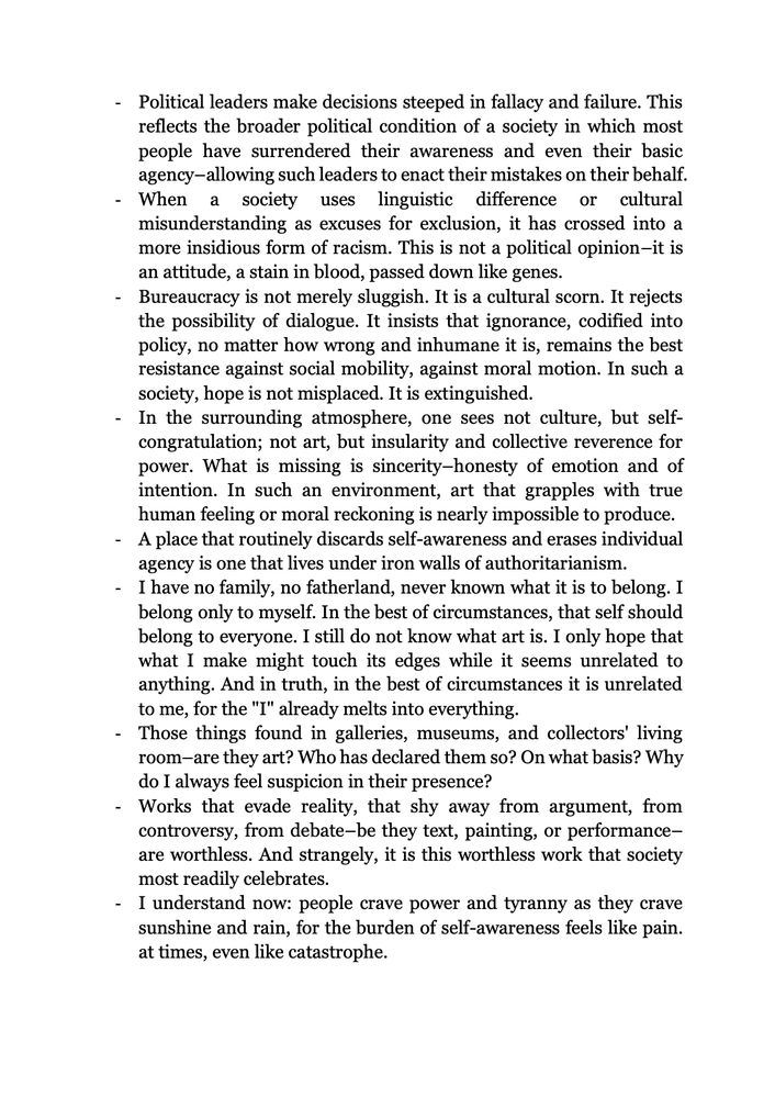 -Political leaders make decisions steeped in fallacy & failure. This reflects the broader political condition of a society in which most people have surrendered their awareness & even their basic agency–allowing such leaders to enact their mistakes on their behalf
-When a society uses linguistic difference or cultural misunderstanding as excuses for exclusion, it has crossed into a more insidious form of racism. This is not a political opinion–it is an attitude, a stain in blood, passed down like genes
-Bureaucracy is not merely sluggish. It is a cultural scorn. It rejects the possibility of dialogue. It insists that ignorance, codified into policy, no matter how wrong & inhumane it is, remains the best resistance against social mobility, against moral motion. In such a society, hope is not misplaced. It is extinguished
-In the surrounding atmosphere, one sees not culture, but self-congratulation; not art, but insularity & collective reverence for power. What is missing is sincerity–honesty of emotion & of intention. In such an environment, art that grapples with true human feeling or moral reckoning is nearly impossible to produce.
-A place that routinely discards self-awareness & erases individual agency is one that lives under iron walls of authoritarianism
-I have no family, no fatherland, never known what it is to belong. I belong only to myself. In the best of circumstances, that self should belong to everyone. I still do not know what art is. I only hope that what I make might touch its edges while it seems unrelated to anything. & in truth, in the best of circumstances it is unrelated to me, for the "I" already melts into everything
-Those things found in galleries, museums, & collectors' living room–are they art? Who has declared them so? On what basis? Why do I always feel suspicion in their presence? 
-Works that evade reality, that shy away from argument, from controversy, from debate–be they text, painting, or performance–are worthless.