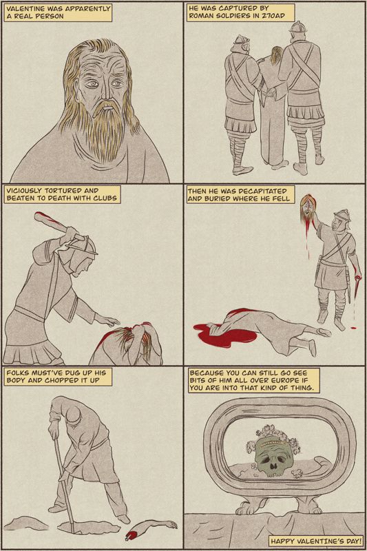 Panel 1 a picture of Valentine
Panel 2 Roman soldiers arresting Valentine
Panel 3 a Roman soldier clubbing Valentine to death
Panel 4 a Roman soldier beheading Valentine
Panel 5 a Roman civilian digging up Valentine’s corpse
Panel 6 Valentine’s skull on display in Basilica di Santa Maria Rome, Italy
Happy Valentine’s Day!