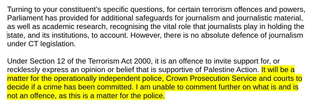 Turning to your constituent’s specific questions, for certain terrorism offences and powers, Parliament has provided for additional safeguards for journalism and journalistic material, as well as academic research, recognising the vital role that journalists play in holding the
state, and its institutions, to account. However, there is no absolute defence of journalism under CT legislation.

Under Section 12 of the Terrorism Act 2000, it is an offence to invite support for, or recklessly express an opinion or belief that is supportive of Palestine Action. It will be a
matter for the operationally independent police, Crown Prosecution Service and courts to decide if a crime has been committed. I am unable to comment further on what is and is not an offence, as this is a matter for the police.