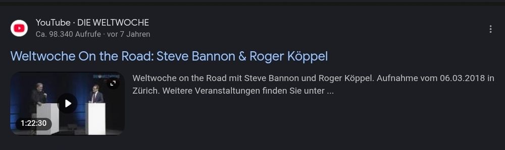 A screenshot from Google search showing a YouTube video as a search result.

The video's title says: "Weltwoche On the Road: Steve Bannon & Roger Köppel"

Below, you can read the beginning of the video description.
It says (in German): "Weltwoche on the Road mit Steve Bannon und Roger Köppel. Aufnahme vom 06.03.2018 in Zürich. Weitere Veranstaltungen finden Sie unter..." [Translation: "Weltwoche on the Road with Steve Bannon and Roger Köppel. Recording from 06.03.2018 in Zurich. You will find more events at..."]