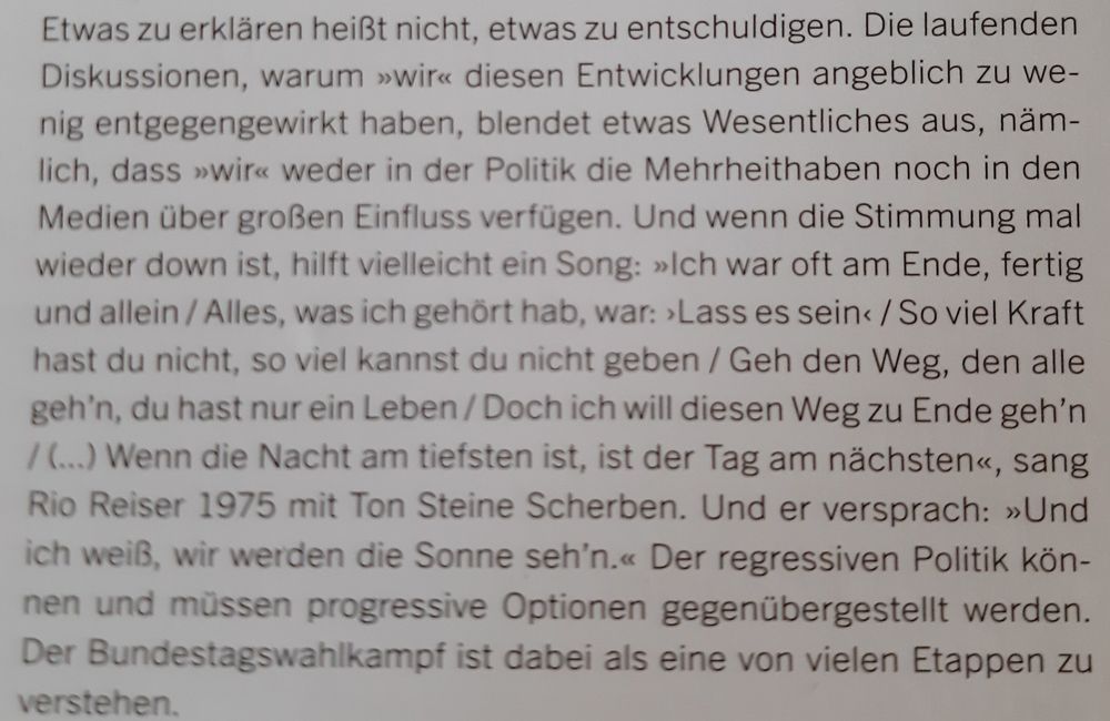Foto eines Textes aus "der rechte rand" 211/2024: "Etwas zu erklären heißt nicht, etwas zu entschuldigen. Die laufenden Diskussionen, warum 'wir' diesen Entwicklungen angeblich zu we- nig entgegengewirkt haben, blendet etwas Wesentliches aus, nämlich, dass 'wir' weder in der Politik die Mehrheithaben noch in den Medien über großen Einfluss verfügen. Und wenn die Stimmung mal wieder down ist, hilft vielleicht ein Song: 'Ich war oft am Ende, fertig und allein/Alles, was ich gehört hab, war: 'Lass es sein'/So viel Kraft hast du nicht, so viel kannst du nicht geben / Geh den Weg, den alle geh'n, du hast nur ein Leben/Doch ich will diesen Weg zu Ende geh'n / (...) Wenn die Nacht am tiefsten ist, ist der Tag am nächsten', sang Rio Reiser 1975 mit Ton Steine Scherben. Und er versprach: 'Und ich weiß, wir werden die Sonne seh'n.' Der regressiven Politik können und müssen progressive Optionen gegenübergestellt werden. Der Bundestagswahlkampf ist dabei als eine von vielen Etappen zu verstehen."