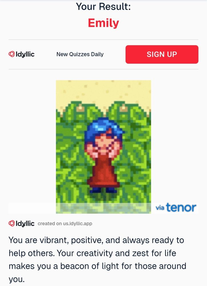 Quiz results of "which Stardew valley character are you?" on idyllic. Your result: Emily. You are vibrant, positive, and already ready to help others. Your creativity and zest for life makes you a beacon of light for those around you. 