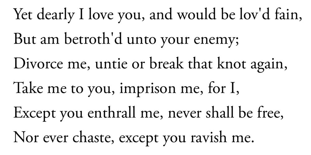 A screenshot of the last six lines of John Donne’s sonnet “Batter my heart, three-person’d God”, which read:

Yet dearly I love you, and would be lov'd fain,
But am betroth'd unto your enemy;
Divorce me, untie or break that knot again,
Take me to you, imprison me, for I,
Except you enthrall me, never shall be free,
Nor ever chaste, except you ravish me.
