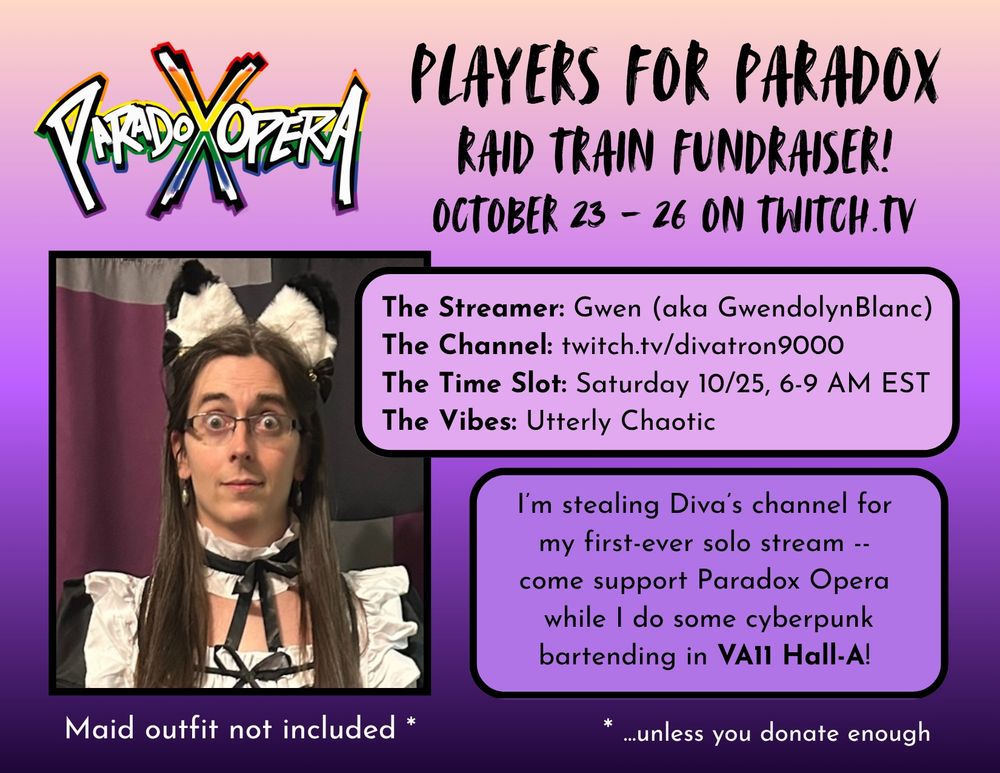 A promo poster for Paradox Operaβs raid train fundraiser on Twitch, which runs from October 23 to 26. Thereβs also a picture of me wearing a maid costume with dog(?) ears because Iβm doing a raid train slot on Saturday morning from 6-9 am EST and one of the fundraising milestones is making me wear a maid outfit during the closing concert on Sunday evening