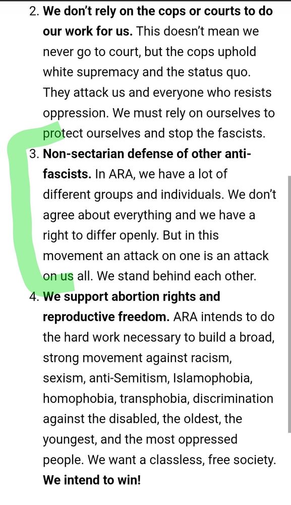 We don’t rely on the cops or courts to do our work for us. This doesn’t mean we never go to court, but the cops uphold white supremacy and the status quo. They attack us and everyone who resists oppression. We must rely on ourselves to protect ourselves and stop the fascists.
Non-sectarian defense of other anti-fascists. In ARA, we have a lot of different groups and individuals. We don’t agree about everything and we have a right to differ openly. But in this movement an attack on one is an attack on us all. We stand behind each other.
We support abortion rights and reproductive freedom. ARA intends to do the hard work necessary to build a broad, strong movement against racism, sexism, anti-Semitism, Islamophobia, homophobia, transphobia, discrimination against the disabled, the oldest, the youngest, and the most oppressed people. We want a classless, free society. We intend to win!