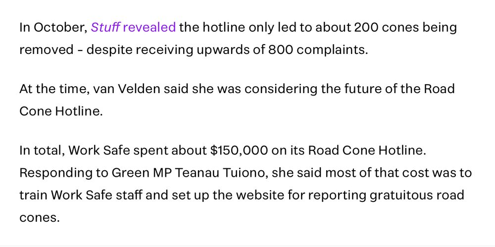 In October, Stuff revealed the hotline only led to about 200 cones being removed - despite receiving upwards of 800 complaints.
At the time, van Velden said she was considering the future of the Road Cone Hotline.
In total, Work Safe spent about $150,000 on its Road Cone Hotline. Responding to Green MP Teanau Tuiono, she said most of that cost was to train Work Safe staff and set up the website for reporting gratuitous road cones.