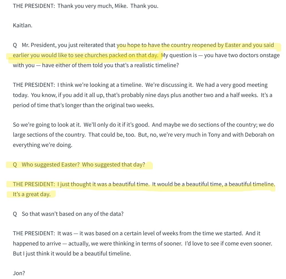 Portion of White House news conference transcript issued on March 24, 2020: 

Q    Mr. President, you just reiterated that you hope to have the country reopened by Easter and you said earlier you would like to see churches packed on that day.  My question is — you have two doctors onstage with you — have either of them told you that’s a realistic timeline?

THE PRESIDENT:  I think we’re looking at a timeline.  We’re discussing it.  We had a very good meeting today.  You know, if you add it all up, that’s probably nine days plus another two and a half weeks.  It’s a period of time that’s longer than the original two weeks.

So we’re going to look at it.  We’ll only do it if it’s good.  And maybe we do sections of the country; we do large sections of the country.  That could be, too.  But, no, we’re very much in Tony and with Deborah on everything we’re doing.

Q    Who suggested Easter?  Who suggested that day?

THE PRESIDENT:  I just thought it was a beautiful time.  It would be a beautiful time, a beautiful timeline.  It’s a great day.

Q    So that wasn’t based on any of the data?

THE PRESIDENT:  It was — it was based on a certain level of weeks from the time we started.  And it happened to arrive — actually, we were thinking in terms of sooner.  I’d love to see if come even sooner.  But I just think it would be a beautiful timeline.