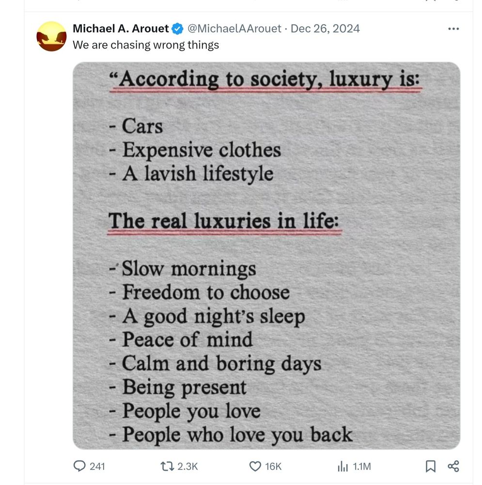 This is a tweet on Dec 26, 2024 by @MichaelAArouet that states: "We are chasing wrong things" and then posts a photo of the following two lists: 

"According to society, luxury is:

- Cars
- Expensive clothes
- A lavish lifestyle

The real luxuries in life:

- Slow mornings
- Freedom to choose
- A good night's sleep
- Peace of mind
- Calm and boring days
- Being present
- People you love
- People who love you back"
