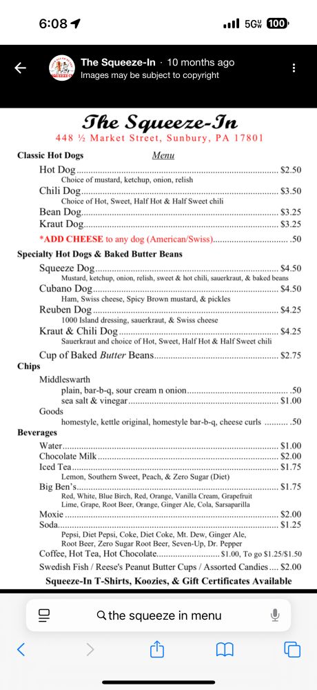 Hot Dog.
Choice of mustard, ketchup, onion, relish
Chili Dog..
Choice of Hot, Sweet, Half Hot & Half Sweet chili
Bean Dog...
Kraut Dog....
*ADD CHEESE to any dog (American/Swiss).
$2.50
$3.50
$3.25
$3.25
..50
Specialty Hot Dogs & Baked Butter Beans
Squeeze Dog..
$4.50
Mustard, ketchup, onion, relish, sweet & hot chili, sauerkraut, & baked beans
Cubano Dog...
$4.50
Ham, Swiss cheese, Spicy Brown mustard, & pickles
Reuben Dog..
$4.25
1000 Island dressing, sauerkraut, & Swiss cheese
Kraut & Chili Dog....
Sauerkraut and choice of Hot, Sweet, Half Hot & Half Sweet chili
$4.25
Cup of Baked Butter Beans.
Chips
$2.75
Middleswarth
plain, bar-b-q, sour cream n onion. sea salt & vinegar...
Goods
homestyle, kettle original, homestyle bar-b-q, cheese curls
.50
$1.00
....50
Beverages
Water..
Chocolate Milk
Iced Tea.
Lemon, Southem Sweet, Peach, & Zero Sugar (Diet)
Big Ben's..
$1.00
$2.00
S1.75
$1.75
Red, White, Blue Birch, Red, Orange, Vanilla Cream, Grapefruit Lime, Grape, Root Beer, Orange, Ginger Ale, Cola, Sarsaparilla
Moxie Soda….
$2.00
. $1.25
Pepsi, Diet Pepsi, Coke, Diet Coke, Mt. Dew, Ginger Ale, Root Beer, Zero Sugar Root Beer, Seven-Up, Dr. Pepper
Coffee, Hot Tea, Hot Chocolate...
.. $1.00, To go $1.25/$1.50
Swedish Fish / Reese's Peanut Butter Cups / Assorted Candies.... $2.00