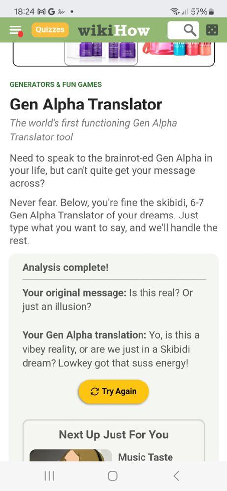 Text that says: "Generators and fun games.

 Gen Alpha Translator. The world's first functioning Gen Alpha Translator tool.

 Need to speak to the brainrot-ed Gen Alpha in your life, but can't quite get your message across? Never fear. Below you're fine the skibidi, 6-7 Gen Alpha Translator of your dreams. Just type what you want to say, and we'll handle the rest.

Analysis complete! 

Your original message: Is this real? Or just an illusion? 

Your Gen Alpha translation: Yo, is this a vibey reality, or are we just in a Skibidi dream? Lowkey got that suss energy!"