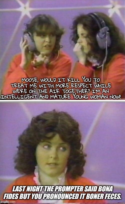 Lisa says:  Moose, would it kill you to treat me with more respect while we're on the air together? I'm an intelligent and mature young woman now!

Moose replies: Last night the prompter said bona fides but you pronounced it boner feces.