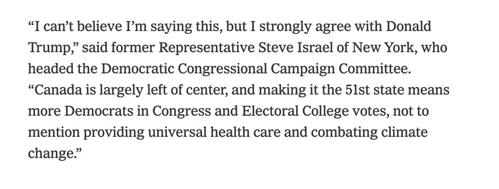 NYT article imagining the political impact of Canada as a 51st state quoting Steve Israel, a former Democratic representative from NY. He says: “I can’t believe I’m saying this, but I strongly agree with Donald Trump,” said former Representative Steve Israel of New York, who headed the Democratic Congressional Campaign Committee. “Canada is largely left of center, and making it the 51st state means more Democrats in Congress and Electoral College votes, not to mention providing universal health care and combating climate change.” 
