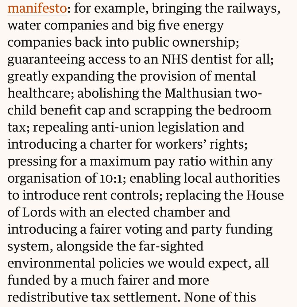 for example, bringing the railways, water companies and big five energy companies back into public ownership; guaranteeing access to an NHS dentist for all; greatly expanding the provision of mental healthcare; abolishing the Malthusian two-child benefit cap and scrapping the bedroom tax; repealing anti-union legislation and introducing a charter for workers' rights; pressing for a maximum pay ratio within any organisation of 10:1; enabling local authorities to introduce rent controls; replacing the House of Lords with an elected chamber and introducing a fairer voting and party funding system, alongside the far-sighted
environmental policies we would expect, all funded by a much fairer and more redistributive tax settlement. None