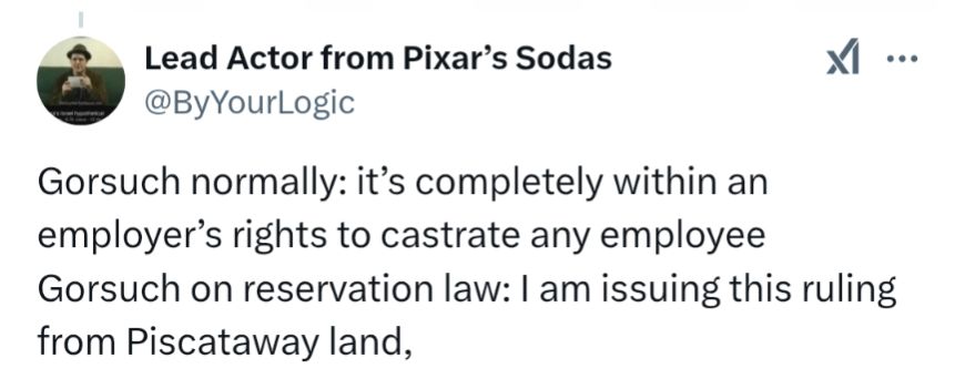 A tweet by Felix Biederman: 

Gorsuch normally: it's completely within an employer's rights to castrate any employee Gorsuch on reservation law: am issuing this ruling from Piscataway land,