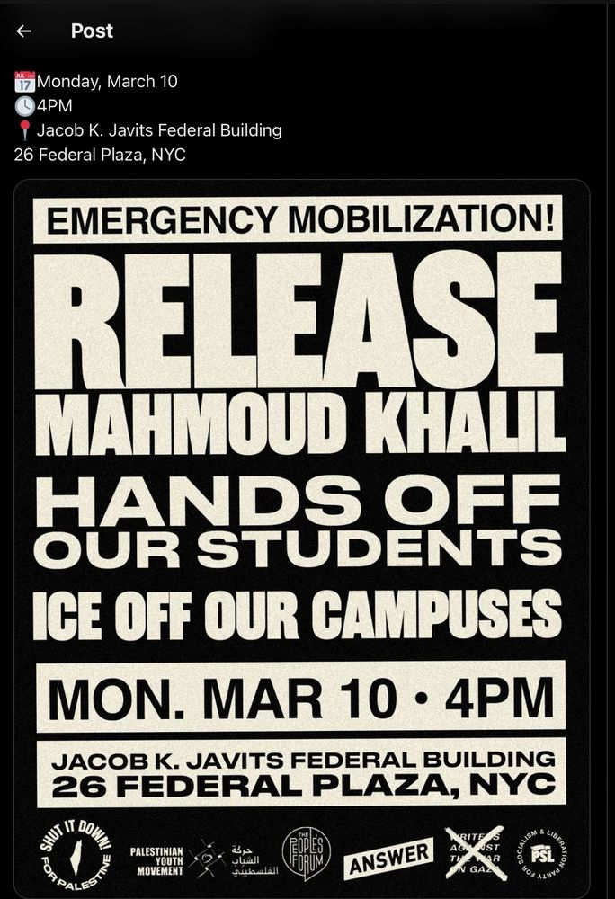 A flyer for a protest tomorrow which reads 

Monday, March 10
4PM
Jacob K. Javits Federal Building
26 Federal Plaza, NYC
EMERGENCY MOBILIZATION!
RELEASE
MAHMOUD KHALIL
HANDS OFF
OUR STUDENTS ICE OFF OUR CAMPUSES
MON. MAR 10 • 4PM