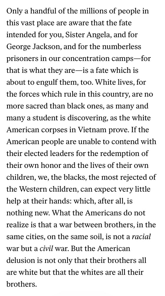 Only a handful of the millions of people in this vast place are aware that the fate intended for you, Sister Angela, and for George Jackson, and for the numberless prisoners in our concentration camps-for that is what they are—is a fate which is about to engulf them, too. White lives, for the forces which rule in this country, are no more sacred than black ones, as many and many a student is discovering, as the white American corpses in Vietnam prove. If the American people are unable to contend with their elected leaders for the redemption of their own honor and the lives of their own children, we, the blacks, the most rejected of the Western children, can expect very little help at their hands: which, after all, is nothing new. What the Americans do not realize is that a war between brothers, in the same cities, on the same soil, is not a racial war but a civil war. But the American delusion is not only that their brothers all are white but that the whites are all their brothers.