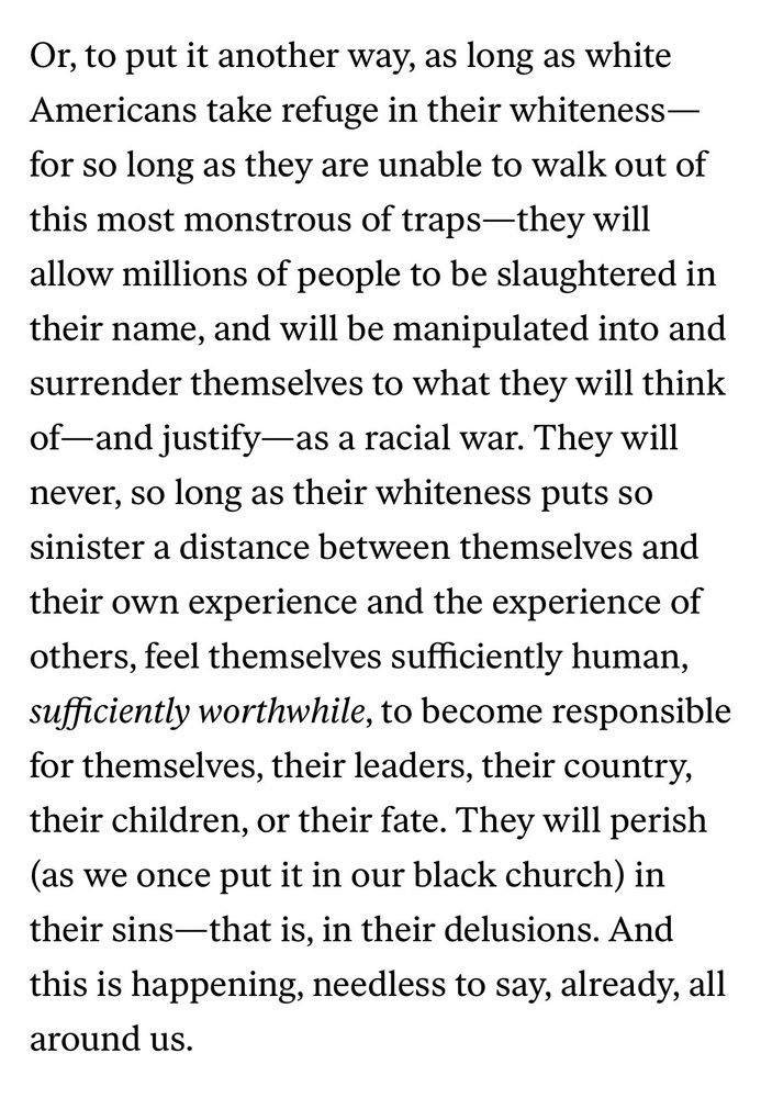 Or, to put it another way, as long as white Americans take refuge in their whiteness— for so long as they are unable to walk out of this most monstrous of traps-they will allow millions of people to be slaughtered in their name, and will be manipulated into and surrender themselves to what they will think of-and justify—as a racial war. They will never, so long as their whiteness puts so sinister a distance between themselves and their own experience and the experience of others, feel themselves sufficiently human, sufficiently worthwhile, to become responsible for themselves, their leaders, their country, their children, or their fate. They will perish (as we once put it in our black church) in their sins—that is, in their delusions. And this is happening, needless to say, already, all around us.