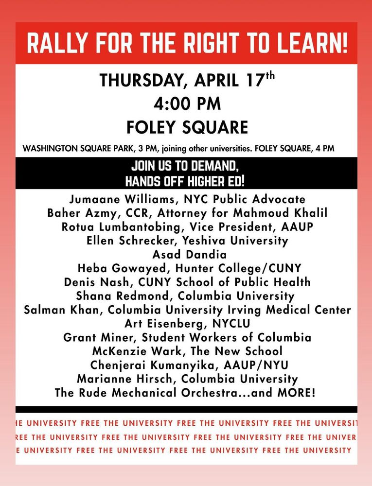 RALLY FOR THE RIGHT TO LEARN!
THURSDAY, APRIL 171h
4:00 PM
FOLEY SQUARE
WASHINGTON SQUARE PARK, 3 PM, joining other universities. 
FOLEY SQUARE, 4 PM
JOIN US TO DEMAND, HANDS OFF HIGHER ED!
Jumaane Williams, NYC Public Advocate
Baher Azmy, CCR, Attorney for Mahmoud Khalil 
Rotua Lumbantobing, Vice President, AAUP
Ellen Schrecker, Yeshiva University
Asad Dandia
Heba Gowayed, Hunter College/CUNY 
Denis Nash, CUNY School of Public Health Shana Redmond, Columbia University
Salman Khan, Columbia Medical Center
Art Eisenberg, NYCLU
Grant Miner, Student Workers of Columbia
McKenzie Wark, The New School 
Chenjerai Kumanyika, AAUP/NYU
Marianne Hirsch, Columbia University
The Rude Mechanical Orchestra...
and MORE!
FREE THE UNIVERSITY FREE THE UNIVERSITY FREE THE UNIVERSITY FREE THE UNIVERSITY FREE THE UNIVERSITY FREE THE UNIVERSITY FREE THE UNIVER E UNIVERSITY FREE THE UNIVERSITY FREE THE UNIVERSITY FREE THE UNIVERSITY