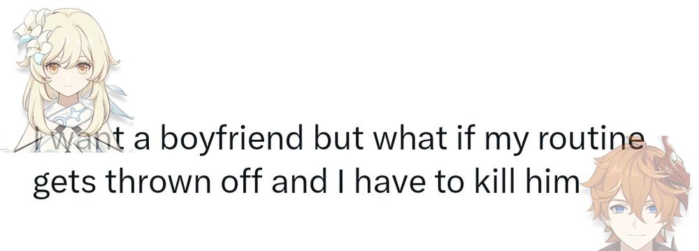 Meme that says "I want a boyfriend but what if my routine gets thrown off and I have to kill him" The one saying it is Lumine and the boyfriend she's talking about is Tartaglia, whose image is in the far bottom right corner, only his head so it looks as if he's peeking from below the image (or as if he had been decapitated, your choice)