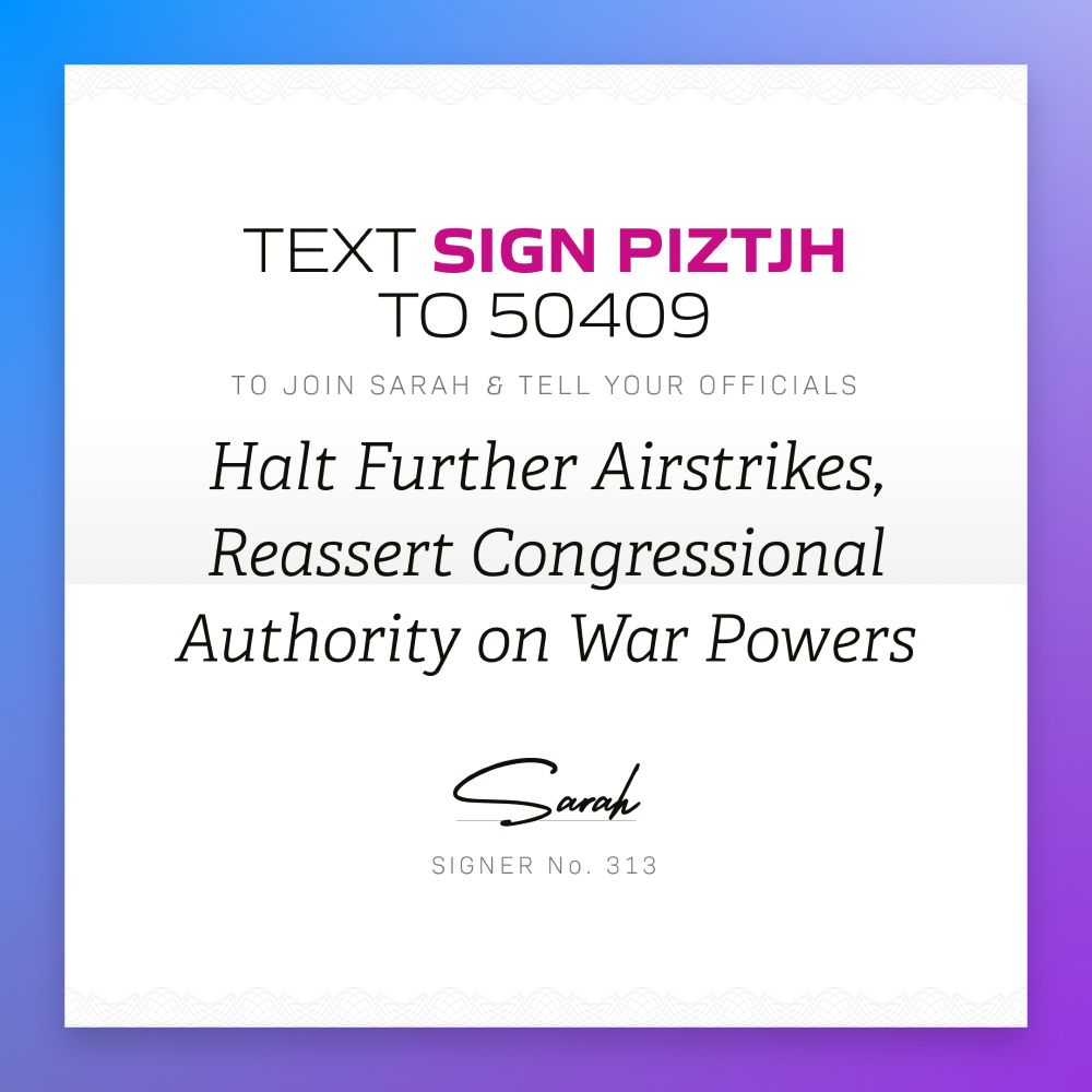 Text SIGN PIZTJH to 50409 to join Sarah and tell your officials halt further airstrikes, reassert congressional authority on war powers; Sarah; Signer no 313
