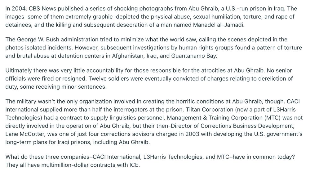 In 2004, CBS News published a series of shocking photographs from Abu Ghraib, a U.S.-run prison in Iraq. The images–some of them extremely graphic–depicted the physical abuse, sexual humiliation, torture, and rape of detainees, and the killing and subsequent desecration of a man named Manadel al-Jamadi. The George W. Bush administration tried to minimize what the world saw, calling the scenes depicted in the photos isolated incidents. However, subsequent investigations by human rights groups found a pattern of torture and brutal abuse at detention centers in Afghanistan, Iraq, and Guantanamo Bay. Ultimately there was very little accountability for those responsible for the atrocities at Abu Ghraib. No senior officials were fired or resigned. Twelve soldiers were eventually convicted of charges relating to dereliction of duty, some receiving minor sentences. The military wasn’t the only organization involved in creating the horrific conditions at Abu Ghraib, though. CACI International supplied more than half the interrogators at the prison. Tiitan Corporation (now a part of L3Harris Technologies) had a contract to supply linguistics personnel. Management & Training Corporation (MTC) was not directly involved in the operation of Abu Ghraib, but their then-Director of Corrections Business Development, Lane McCotter, was one of just four corrections advisors charged in 2003 with developing the U.S. government’s long-term plans for Iraqi prisons, including Abu Ghraib. What do these three companies–CACI International, L3Harris Technologies, and MTC–have in common today? They all have multimillion-dollar contracts with ICE.