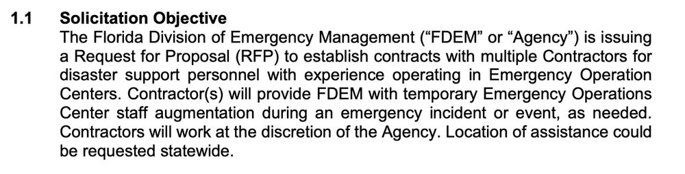 Solicitation Objective The Florida Division of Emergency Management (“FDEM” or “Agency”) is issuing a Request for Proposal (RFP) to establish contracts with multiple Contractors for disaster support personnel with experience operating in Emergency Operation Centers. Contractor(s) will provide FDEM with temporary Emergency Operations Center staff augmentation during an emergency incident or event, as needed. Contractors will work at the discretion of the Agency. Location of assistance could be requested statewide.