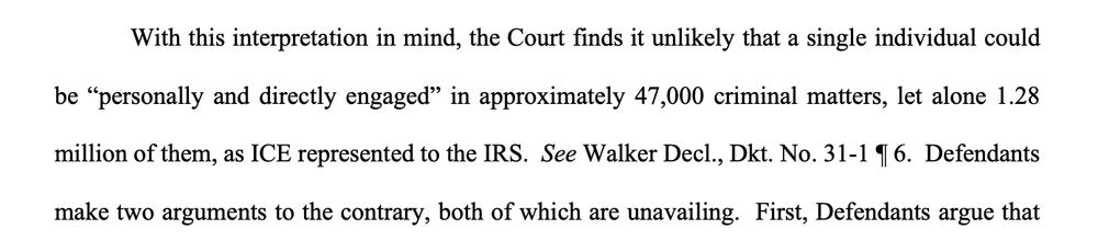 With this interpretation in mind, the Court finds it unlikely that a single individual could
be “personally and directly engaged” in approximately 47,000 criminal matters, let alone 1.28
million of them, as ICE represented to the IRS. See Walker Decl., Dkt. No. 31-1 ¶ 6. Defendants
make two arguments to the contrary, both of which are unavailing. 