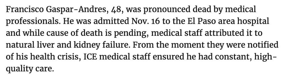 Francisco Gaspar-Andres, 48, was pronounced dead by medical professionals. He was admitted Nov. 16 to the El Paso area hospital and while cause of death is pending, medical staff attributed it to natural liver and kidney failure. From the moment they were notified of his health crisis, ICE medical staff ensured he had constant, high-quality care