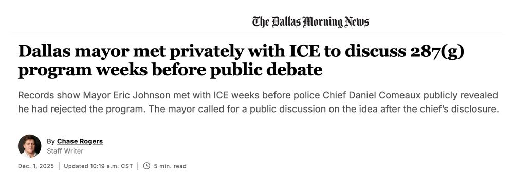 Screenshot of a Dallas Morning News Headline:

Dallas mayor met privately with ICE to discuss 287(g) program weeks before public debate
Records show Mayor Eric Johnson met with ICE weeks before police Chief Daniel Comeaux publicly revealed he had rejected the program. The mayor called for a public discussion on the idea after the chief’s disclosure.

By Chase Rogers
Staff Writer


Dec. 1, 2025
|
Updated 10:19 a.m. CST